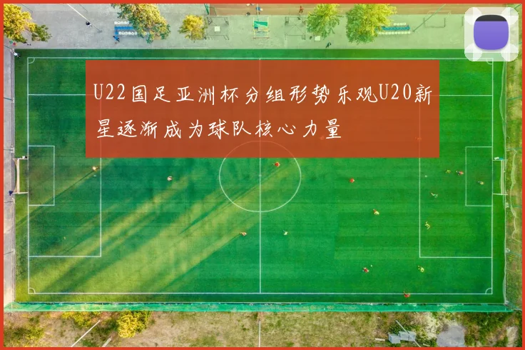 U22国足亚洲杯分组形势乐观U20新星逐渐成为球队核心力量