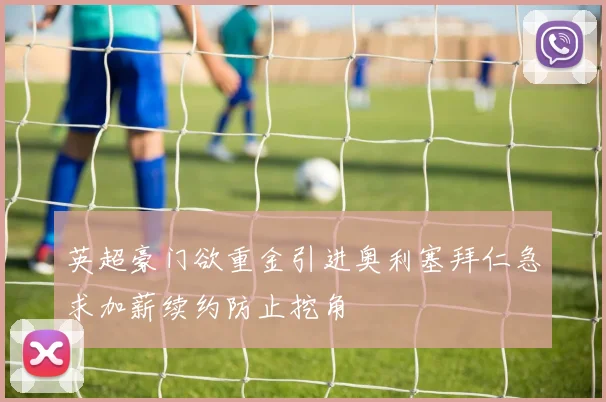 英超豪门欲重金引进奥利塞拜仁急求加薪续约防止挖角