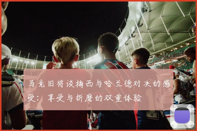 马竞旧将谈梅西与哈兰德对决的感受：享受与折磨的双重体验