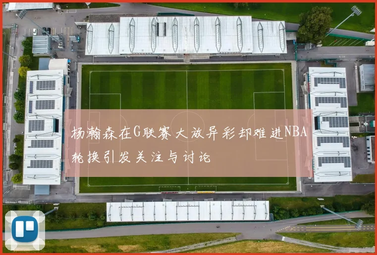 杨瀚森在G联赛大放异彩却难进NBA轮换引发关注与讨论