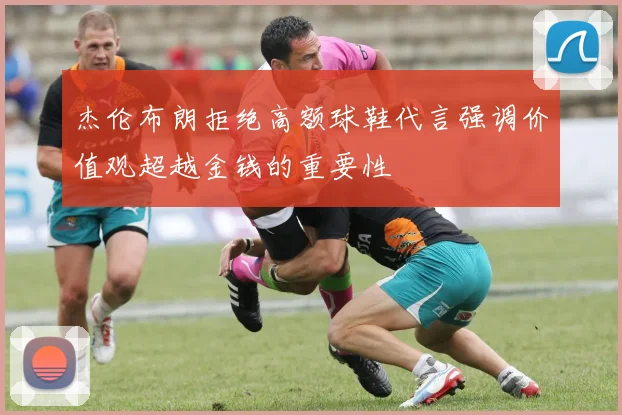 杰伦布朗拒绝高额球鞋代言强调价值观超越金钱的重要性