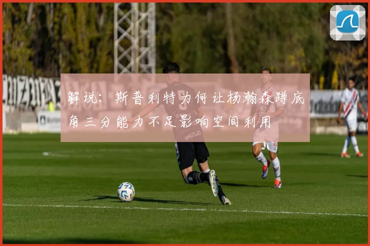 解说：斯普利特为何让杨瀚森蹲底角三分能力不足影响空间利用
