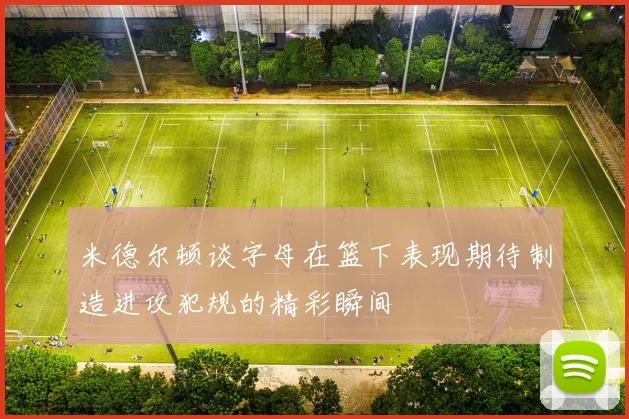米德尔顿谈字母在篮下表现期待制造进攻犯规的精彩瞬间