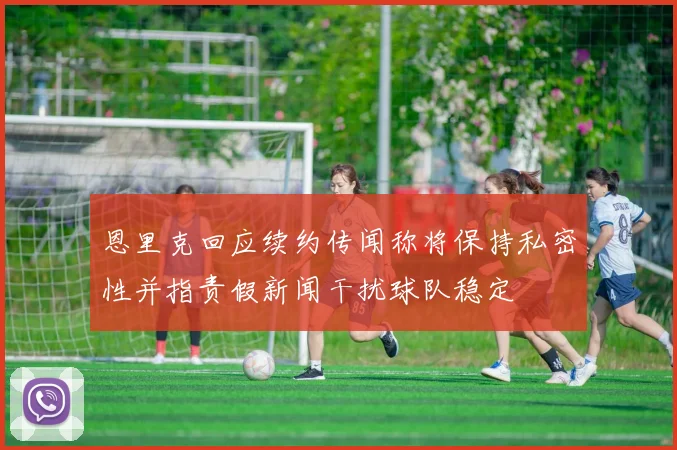 恩里克回应续约传闻称将保持私密性并指责假新闻干扰球队稳定