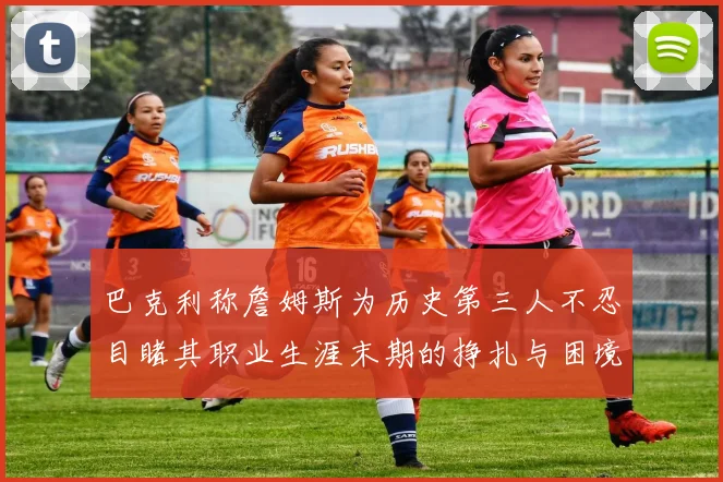 巴克利称詹姆斯为历史第三人不忍目睹其职业生涯末期的挣扎与困境