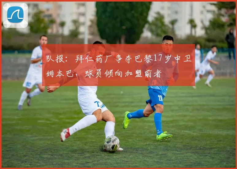 队报：拜仁药厂争夺巴黎17岁中卫姆本巴，球员倾向加盟前者