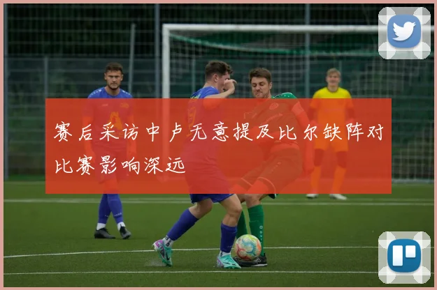 赛后采访中卢无意提及比尔缺阵对比赛影响深远