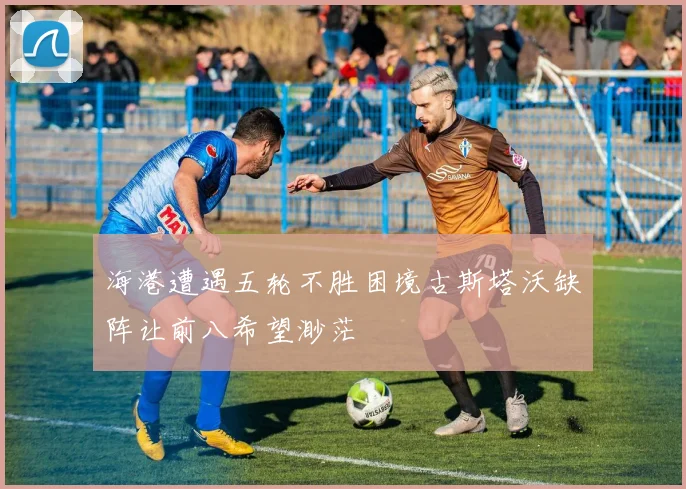 海港遭遇五轮不胜困境古斯塔沃缺阵让前八希望渺茫
