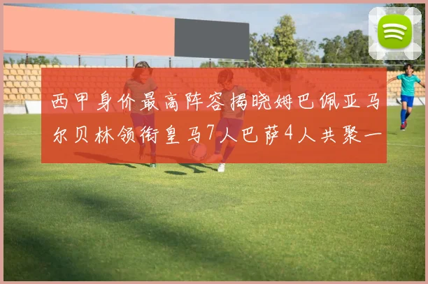 西甲身价最高阵容揭晓姆巴佩亚马尔贝林领衔皇马7人巴萨4人共聚一堂