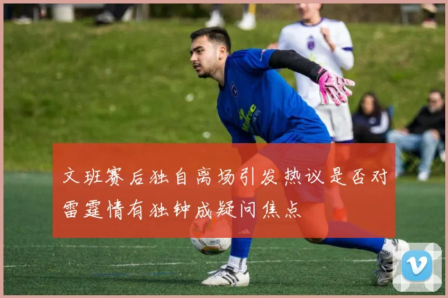 文班赛后独自离场引发热议是否对雷霆情有独钟成疑问焦点