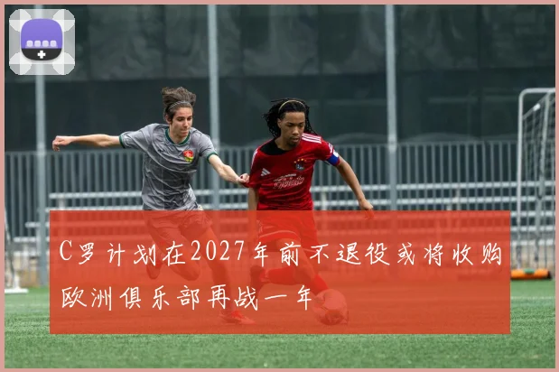 C罗计划在2027年前不退役或将收购欧洲俱乐部再战一年