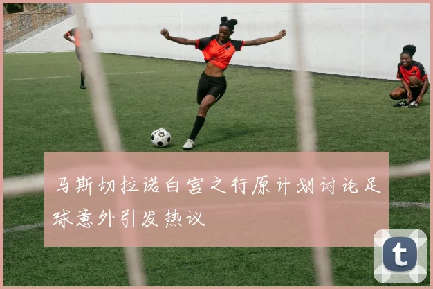 马斯切拉诺白宫之行原计划讨论足球意外引发热议