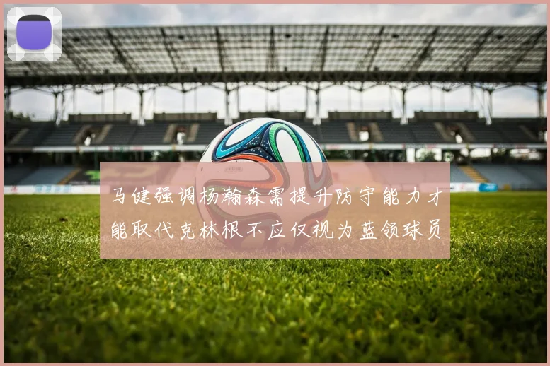 马健强调杨瀚森需提升防守能力才能取代克林根不应仅视为蓝领球员