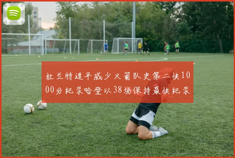 杜兰特追平威少火箭队史第二快1000分纪录哈登以38场保持最快纪录