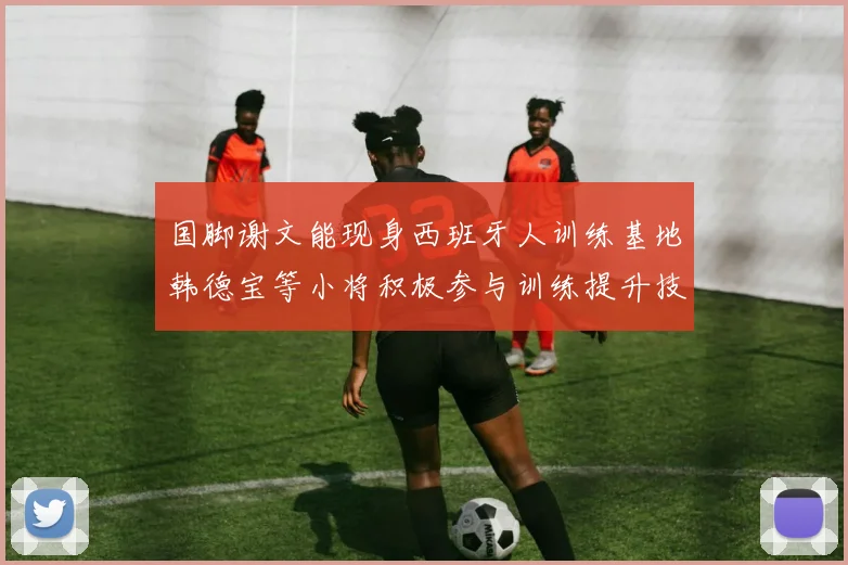 国脚谢文能现身西班牙人训练基地韩德宝等小将积极参与训练提升技艺