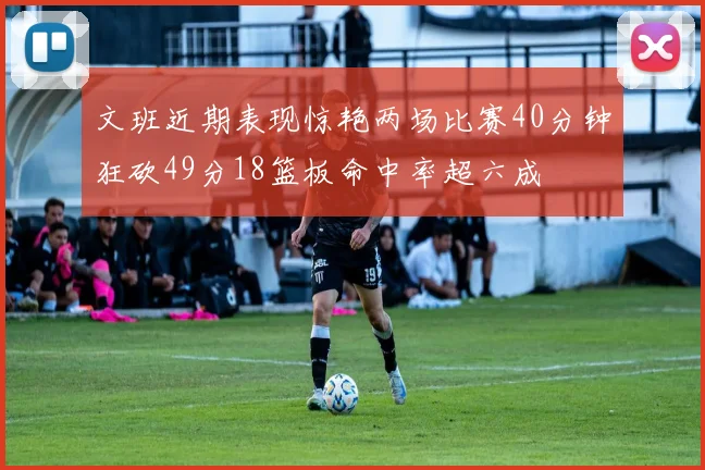 文班近期表现惊艳两场比赛40分钟狂砍49分18篮板命中率超六成