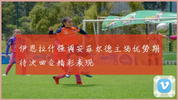 伊恩拉什强调安菲尔德主场优势期待次回合精彩表现