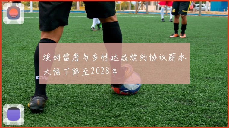 埃姆雷詹与多特达成续约协议薪水大幅下降至2028年