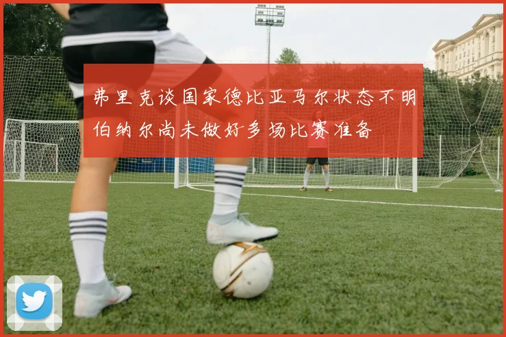 弗里克谈国家德比亚马尔状态不明伯纳尔尚未做好多场比赛准备