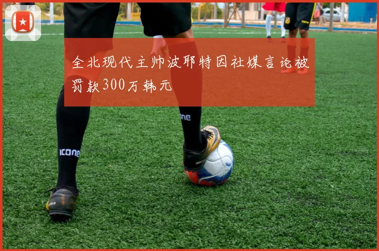 全北现代主帅波耶特因社媒言论被罚款300万韩元