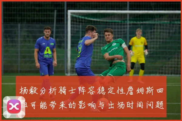 杨毅分析骑士阵容稳定性詹姆斯回归可能带来的影响与出场时间问题