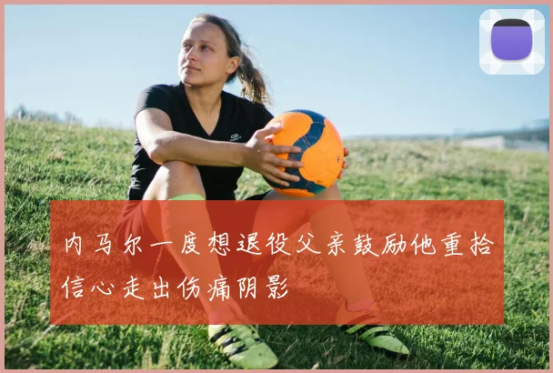 内马尔一度想退役父亲鼓励他重拾信心走出伤痛阴影