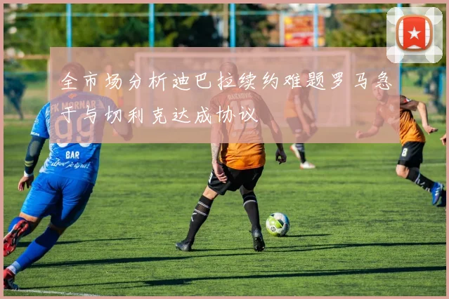 全市场分析迪巴拉续约难题罗马急于与切利克达成协议