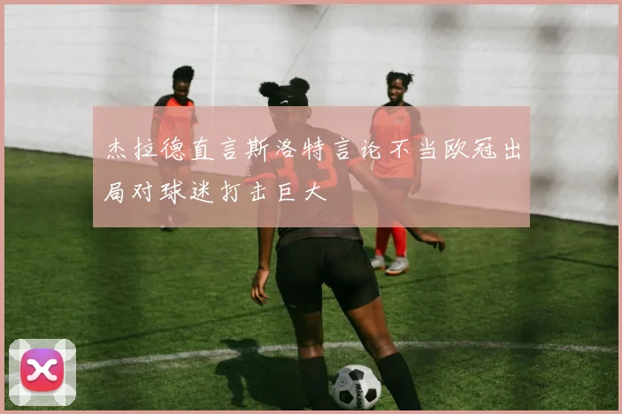 杰拉德直言斯洛特言论不当欧冠出局对球迷打击巨大