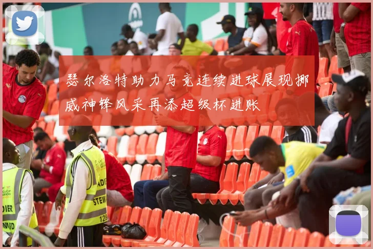 瑟尔洛特助力马竞连续进球展现挪威神锋风采再添超级杯进账