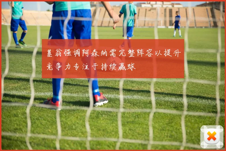 基翁强调阿森纳需完整阵容以提升竞争力专注于持续赢球
