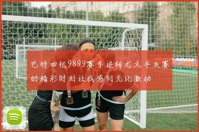 巴特回忆9899赛季逆转尤文半决赛的精彩时刻让我感到无比激动