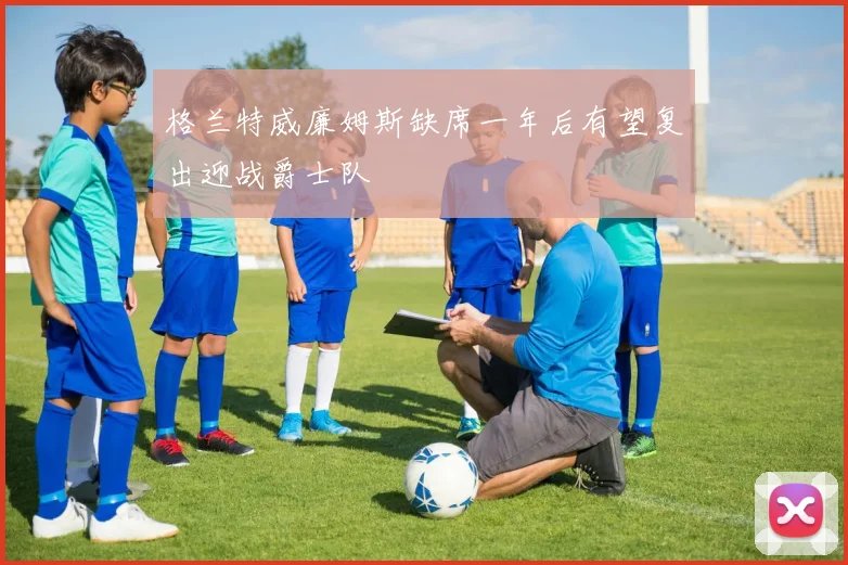 格兰特威廉姆斯缺席一年后有望复出迎战爵士队