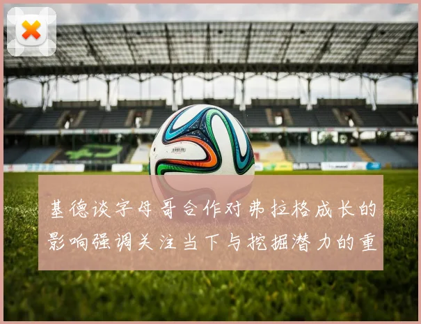 基德谈字母哥合作对弗拉格成长的影响强调关注当下与挖掘潜力的重要性
