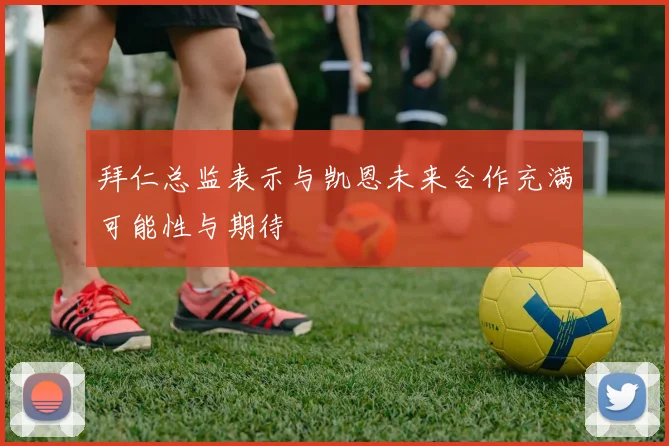 拜仁总监表示与凯恩未来合作充满可能性与期待