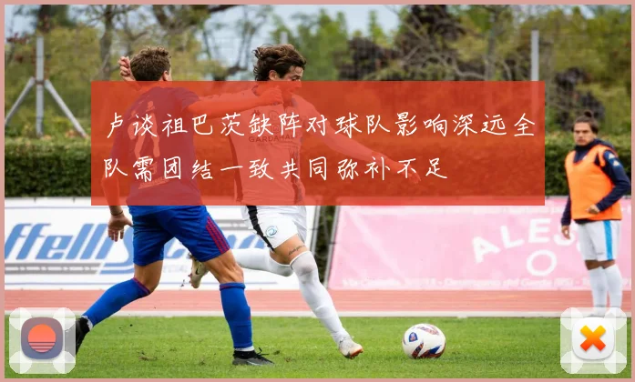卢谈祖巴茨缺阵对球队影响深远全队需团结一致共同弥补不足