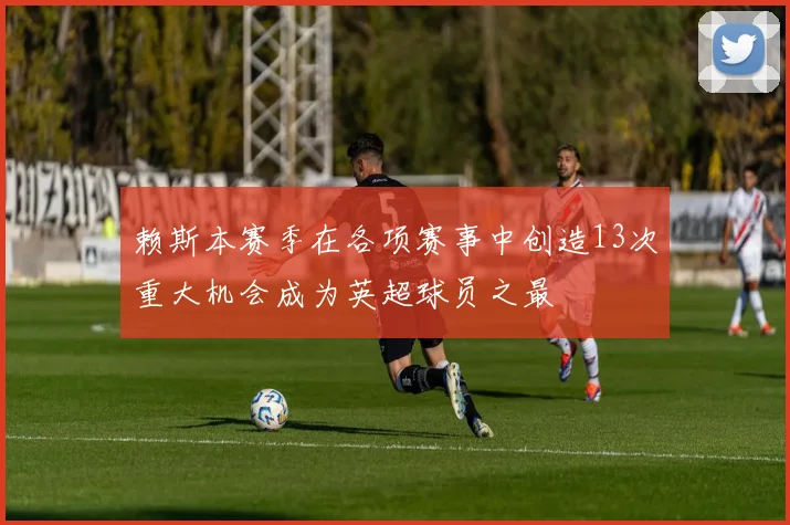 赖斯本赛季在各项赛事中创造13次重大机会成为英超球员之最