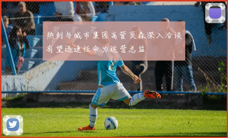 热刺与城市集团高管莫森深入洽谈有望迅速任命为运营总监