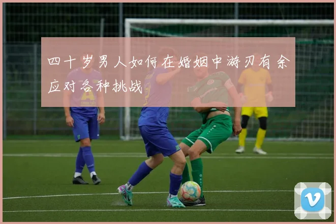 四十岁男人如何在婚姻中游刃有余应对各种挑战