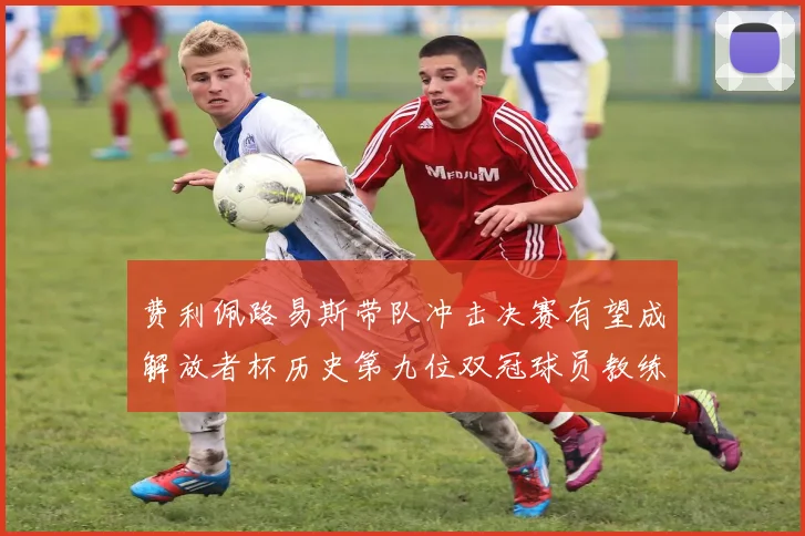 费利佩路易斯带队冲击决赛有望成解放者杯历史第九位双冠球员教练