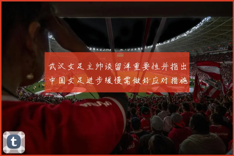 武汉女足主帅谈留洋重要性并指出中国女足进步缓慢需做好应对措施