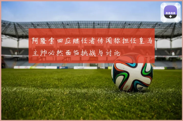 阿隆索回应继任者传闻称担任皇马主帅必然面临挑战与讨论