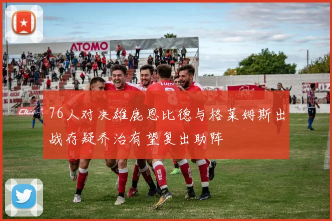 76人对决雄鹿恩比德与格莱姆斯出战存疑乔治有望复出助阵